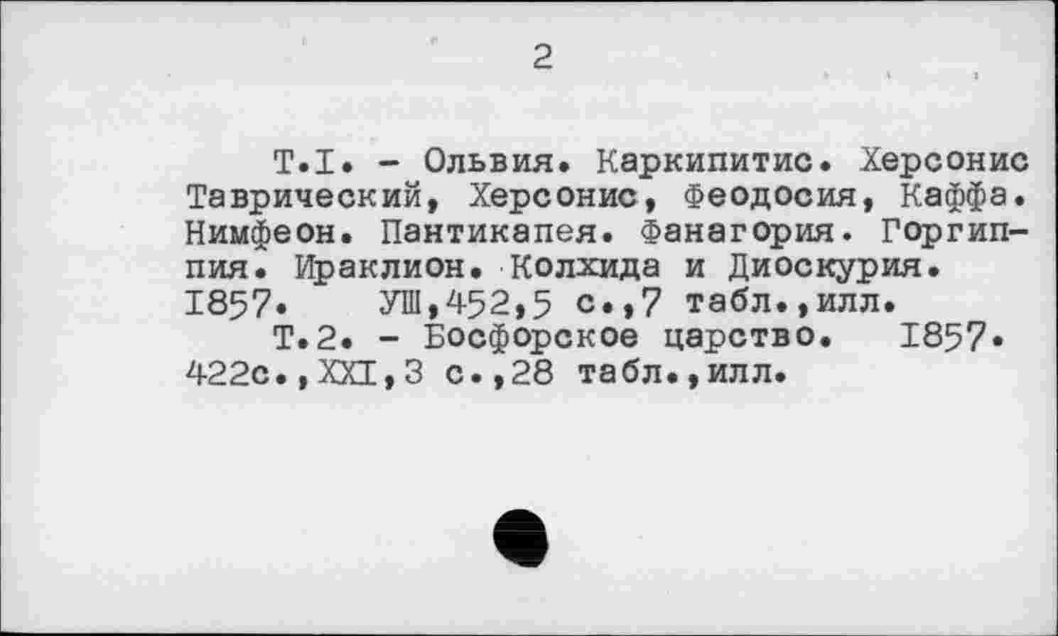 ﻿2
T.I. - Ольвия. Каркипитис. Херсонис Таврический, Херсонис, Феодосия, Каффа. Нимфеон. Пантикапея. Фанагория. Горгип-пия. Ираклион. Колхида и Диоскурия. 1857. УШ,452,5 с»»7 табл.,илл.
Т.2. - Босфорское царство. 1857* 422с.,XXI,3 с.,28 табл.,илл.